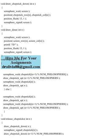void draw_chopstick_down( int n )
{
semaphore_wait( screen );
position( chopstick_row[n], chopstick_col[n] );
position_flush( 13, 1 );
semaphore_signal( screen );
}
void draw_done( int n )
{
semaphore_wait( screen );
position( screen_row[n], screen_col[n] );
printf( "D" );
position_flush( 13, 1 );
semaphore_signal( screen );
}
void chopsticks( int n )
{
if ( n % 2 == 0 ) {
semaphore_wait( chopstick[(n+1) % NUM_PHILOSOPHERS] );
draw_chopstick_up( (n+1) % NUM_PHILOSOPHERS );
semaphore_wait( chopstick[n] );
draw_chopstick_up( n );
} else {
semaphore_wait( chopstick[n] );
draw_chopstick_up( n );
semaphore_wait( chopstick[(n+1) % NUM_PHILOSOPHERS] );
draw_chopstick_up( (n+1) % NUM_PHILOSOPHERS );
}
}
void release_chopsticks( int n )
{
draw_chopstick_down( n );
semaphore_signal( chopstick[n] );
draw_chopstick_down( (n+1) % NUM_PHILOSOPHERS );
 