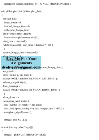 semaphore_signal( chopstick[(n+1) % NUM_PHILOSOPHERS] );
}
void philosopher( int *philosopher_data )
{
int start_time;
int eat_count = 0;
int total_hungry_time = 0;
int became_hungry_time;
int n = philosopher_data[0];
int duration = philosopher_data[1];
start_time = msecond();
while( msecond() - start_time < duration * 1000 )
{
became_hungry_time = msecond();
draw_hungry( n );
chopsticks( n );
total_hungry_time += ( msecond() - became_hungry_time );
eat_count++;
draw_eating( n, eat_count );
usleep( 1000L * random_int( MEAN_EAT_TIME ) );
release_chopsticks( n );
draw_thinking( n );
usleep( 1000L * random_int( MEAN_THINK_TIME ) );
}
draw_done( n );
semaphore_wait( mutex );
total_number_of_meals += eat_count;
total_time_spent_waiting += ( total_hungry_time / 1000.0 );
semaphore_signal( mutex );
pthread_exit( NULL );
}
int main( int argc, char *argv[] )
{
pthread_t phil[NUM_PHILOSOPHERS];
 
