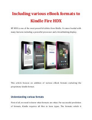 Including various eBook formats to
Kindle Fire HDX
KF HDX is one of the most powerful tablets from Kindle. It comes loaded with
many features including a powerful processor and a breathtaking display.
This article focuses on addition of various eBook formats excluding the
proprietary kindle format.
Understanding various formats
First of all, we need to know what formats are what. For successful prediction
of formats, Kindle requires all files to have types. The formats which it
 