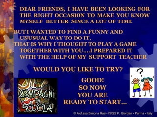 DEAR FRIENDS, I HAVE BEEN LOOKING FOR
 THE RIGHT OCCASION TO MAKE YOU KNOW
 MYSELF BETTER SINCE A LOT OF TIME

BUT I WANTED TO FIND A FUNNY AND
 UNUSUAL WAY TO DO IT,
THAT IS WHY I THOUGHT TO PLAY A GAME
 TOGETHER WITH YOU….I PREPARED IT
 WITH THE HELP OF MY SUPPORT TEACHER

     WOULD YOU LIKE TO TRY?
                 GOOD!
                SO NOW
                YOU ARE
             READY TO START…
                © Prof.ssa Simona Rasi - ISISS P. Giordani - Parma - Italy
 