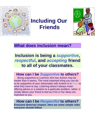Including Our
                   Friends


What does inclusion mean?

Inclusion is being a supportive,
respectful, and accepting friend
   to all of your classmates.

  How can I be Supportive to others?
   Being supportive to a person who has Autism may be
harder than it seems. The most important thing you can do
to be supportive of your classmates with Autism is to listen to
what they have to say. Listening doesn't always mean
offering advice or a solution to a particular problem; rather, it
simply allows your friend to feel as if his or her ideas are
important to you.

  How can I be Respectful to others?
Everyone deserves respect. Here are some simple rules
everyone should follow:
 