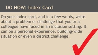 On your index card, and in a few words, write
about a problem or challenge that you or a
colleague have faced in an inclusion setting. It
can be a personal experience, building-wide
situation or even a district challenge.
DO NOW: Index Card
 