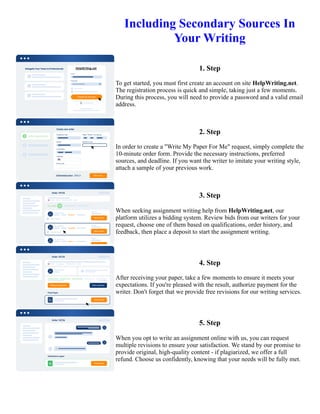 Including Secondary Sources In
Your Writing
1. Step
To get started, you must first create an account on site HelpWriting.net.
The registration process is quick and simple, taking just a few moments.
During this process, you will need to provide a password and a valid email
address.
2. Step
In order to create a "Write My Paper For Me" request, simply complete the
10-minute order form. Provide the necessary instructions, preferred
sources, and deadline. If you want the writer to imitate your writing style,
attach a sample of your previous work.
3. Step
When seeking assignment writing help from HelpWriting.net, our
platform utilizes a bidding system. Review bids from our writers for your
request, choose one of them based on qualifications, order history, and
feedback, then place a deposit to start the assignment writing.
4. Step
After receiving your paper, take a few moments to ensure it meets your
expectations. If you're pleased with the result, authorize payment for the
writer. Don't forget that we provide free revisions for our writing services.
5. Step
When you opt to write an assignment online with us, you can request
multiple revisions to ensure your satisfaction. We stand by our promise to
provide original, high-quality content - if plagiarized, we offer a full
refund. Choose us confidently, knowing that your needs will be fully met.
Including Secondary Sources In Your Writing Including Secondary Sources In Your Writing
 