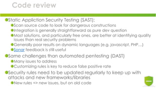 Code review
Static Appliction Security Testing (SAST):
Scan source code to look for dangerous constructions
Integration is generally straightforward as pure dev question
Most solutions, and particularly free ones, are better at identifying quality
issues than real security problems
Generally poor results on dynamic languages (e.g. javascript, PHP…)
Sonar feedback is still useful
Same challenges than automated pentesting (DAST)
Many issues to address
Customizing rules is key to reduce false positive rate
Security rules need to be updated regurlarly to keep up with
attacks and new frameworks/libraries
New rules => new issues, but on old code
 