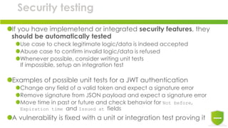 Security testing
If you have implemetend or integrated security features, they
should be automatically tested
Use case to check legitimate logic/data is indeed accepted
Abuse case to confirm invalid logic/data is refused
Whenever possible, consider writing unit tests
If impossible, setup an integration test
Examples of possible unit tests for a JWT authentication
Change any field of a valid token and expect a signature error
Remove signature from JSON payload and expect a signature error
Move time in past or future and check behavior for Not before,
Expiration time and Issued at fields
A vulnerability is fixed with a unit or integration test proving it
 