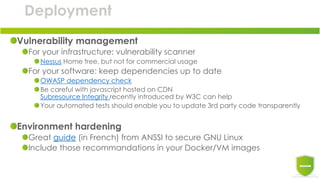 Deployment
Vulnerability management
For your infrastructure: vulnerability scanner
Nessus Home free, but not for commercial usage
For your software: keep dependencies up to date
OWASP dependency check
Be careful with javascript hosted on CDN
Subresource Integrity recently introduced by W3C can help
Your automated tests should enable you to update 3rd party code transparently
Environment hardening
Great guide (in French) from ANSSI to secure GNU Linux
Include those recommandations in your Docker/VM images
 