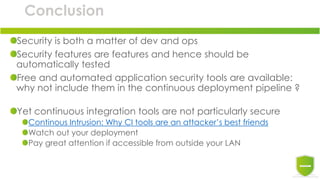 Conclusion
Security is both a matter of dev and ops
Security features are features and hence should be
automatically tested
Free and automated application security tools are available:
why not include them in the continuous deployment pipeline ?
Yet continuous integration tools are not particularly secure
Continous Intrusion: Why CI tools are an attacker’s best friends
Watch out your deployment
Pay great attention if accessible from outside your LAN
 