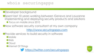 whois securingapps
Developer background
Spent last 10 years working between Geneva and Lausanne
implementing and deploying security products and solutions
Focus on mobile since 2010
Now software security consultant at my own company
http://www.securingapps.com
Provide services to build security in software
Mobile
Web
Cloud
Internet Of Things
https://twitter.com/securingapps
 