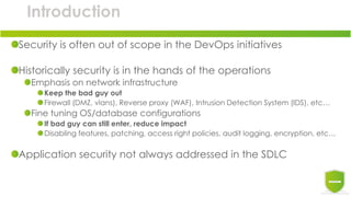 Introduction
Security is often out of scope in the DevOps initiatives
Historically security is in the hands of the operations
Emphasis on network infrastructure
Keep the bad guy out
Firewall (DMZ, vlans), Reverse proxy (WAF), Intrusion Detection System (IDS), etc…
Fine tuning OS/database configurations
If bad guy can still enter, reduce impact
Disabling features, patching, access right policies, audit logging, encryption, etc…
Application security not always addressed in the SDLC
 