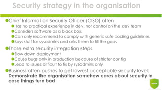 Security strategy in the organisation
Chief Information Security Officer (CISO) often
Has no practical experience in dev, nor control on the dev team
Considers software as a black box
Can only recommend to comply with generic safe coding guidelines
Buys stuff for sysadmins and asks them to fill the gaps
Those extra security integration steps
Slow down deployment
Cause bugs only in production because of stricter config
Lead to issues difficult to fix by sysadmins only
Business often pushes to get lowest acceptable security level:
Demonstrate the organisation somehow cares about security in
case things turn bad
 