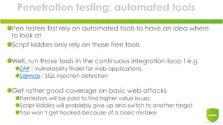 Penetration testing: automated tools
Pen testers first rely on automated tools to have an idea where
to look at
Script kiddies only rely on those free tools
Well, run those tools in the continuous integration loop ! e.g.
ZAP : Vulnerability finder for web applications
Sqlmap : SQL injection detection
Get rather good coverage on basic web attacks
Pentesters will be paid to find higher value issues
Script kiddies will problably give up and switch to another target
You won’t get hacked because of a basic mistake
 