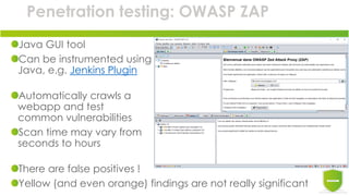 Penetration testing: OWASP ZAP
Java GUI tool
Can be instrumented using
Java, e.g. Jenkins Plugin
Automatically crawls a
webapp and test
common vulnerabilities
Scan time may vary from
seconds to hours
There are false positives !
Yellow (and even orange) findings are not really significant
 