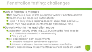 Penetration testing: challenges
Lots of findings to manage
Not anymore a point in time assessment with few points to address
Reports must be processed automatically
1 issue = 1 entry in bug tracking does not scale (false positives…)
Issues must have a good identifier to be tracked over time
Do not switch to the least effort mode
Application security errors (e.g. XSS, SQLi) must be fixed in code
Do not rely on a workaround in the server config
Write a unit test
Test application in both environments
Standalone to discover as many errors as possible
Hardened environment to ensure countermeasures are effective
Review application & environment logs to check alerts are usable
 