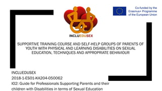 SUPPORTIVE TRAINING COURSE AND SELF-HELP GROUPS OF PARENTS OF
YOUTH WITH PHYSICAL AND LEARNING DISABILITIES ON SEXUAL
EDUCATION, TECHNIQUES AND APPROPRIATE BEHAVIOUR
INCLUEDUSEX
2018-1-ES01-KA204-050062
IO2: Guide for Professionals Supporting Parents and their
children with Disabilities in terms of Sexual Education
 