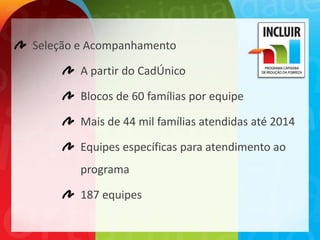 Seleção e Acompanhamento

        A partir do CadÚnico

        Blocos de 60 famílias por equipe

        Mais de 44 mil famílias atendidas até 2014

        Equipes específicas para atendimento ao
        programa

        187 equipes
 