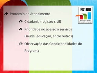 Protocolo de Atendimento

        Cidadania (registro civil)

        Prioridade no acesso a serviços
        (saúde, educação, entre outros)

        Observação das Condicionalidades do
        Programa
 