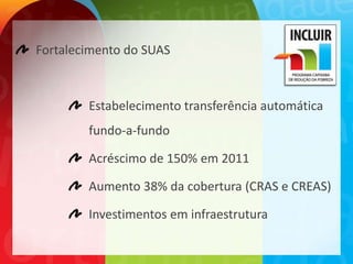 Fortalecimento do SUAS



        Estabelecimento transferência automática
        fundo-a-fundo

        Acréscimo de 150% em 2011

        Aumento 38% da cobertura (CRAS e CREAS)

        Investimentos em infraestrutura
 