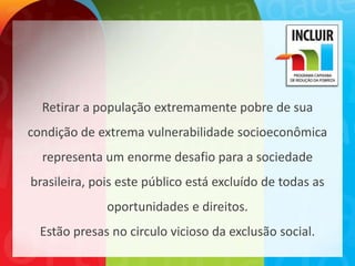 Retirar a população extremamente pobre de sua
condição de extrema vulnerabilidade socioeconômica
  representa um enorme desafio para a sociedade
brasileira, pois este público está excluído de todas as
              oportunidades e direitos.
  Estão presas no circulo vicioso da exclusão social.
 