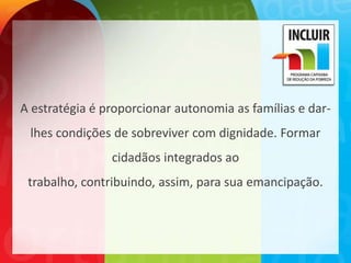 A estratégia é proporcionar autonomia as famílias e dar-
 lhes condições de sobreviver com dignidade. Formar
                cidadãos integrados ao
 trabalho, contribuindo, assim, para sua emancipação.
 