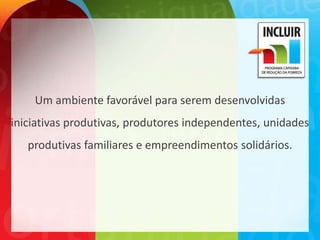 Um ambiente favorável para serem desenvolvidas
iniciativas produtivas, produtores independentes, unidades
   produtivas familiares e empreendimentos solidários.
 