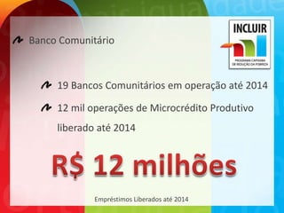 Banco Comunitário



     19 Bancos Comunitários em operação até 2014

     12 mil operações de Microcrédito Produtivo
     liberado até 2014




             Empréstimos Liberados até 2014
 