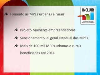 Fomento as MPEs urbanas e rurais



     Projeto Mulheres empreendedoras

     Sancionamento lei geral estadual das MPEs

     Mais de 100 mil MPEs urbanas e rurais
     beneficiadas até 2014
 
