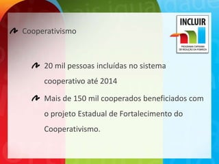 Cooperativismo



     20 mil pessoas incluídas no sistema
     cooperativo até 2014

     Mais de 150 mil cooperados beneficiados com
     o projeto Estadual de Fortalecimento do
     Cooperativismo.
 
