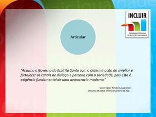 Articular




“Assumo o Governo do Espírito Santo com a determinação de ampliar e
fortalecer os canais de diálogo e parceria com a sociedade, pois esta é
exigência fundamental de uma democracia moderna.”
                                                       Governador Renato Casagrande
                                           Discurso de posse em 01 de janeiro de 2011
 