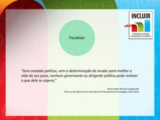 Focalizar




“Sem vontade política, sem a determinação de mudar para melhor a
vida do seu povo, nenhum governante ou dirigente público pode realizar
o que dele se espera.”
                                                                   Governador Renato Casagrande
                         Discurso de abertura do Seminário de Planejamento Estratégico 2012-2014
 