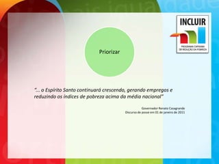 Priorizar




“... o Espírito Santo continuará crescendo, gerando empregos e
reduzindo os índices de pobreza acima da média nacional”

                                                     Governador Renato Casagrande
                                         Discurso de posse em 01 de janeiro de 2011
 