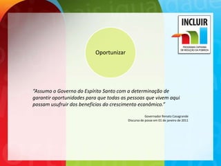 Oportunizar




“Assumo o Governo do Espírito Santo com a determinação de
garantir oportunidades para que todas as pessoas que vivem aqui
possam usufruir dos benefícios do crescimento econômico.”

                                                    Governador Renato Casagrande
                                        Discurso de posse em 01 de janeiro de 2011
 