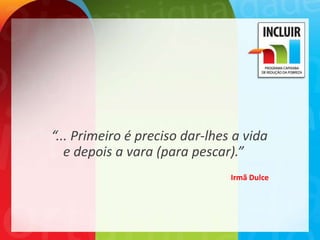 “... Primeiro é preciso dar-lhes a vida
   e depois a vara (para pescar).”
                                Irmã Dulce
 