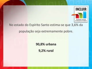 No estado do Espírito Santo estima-se que 3,6% da
      população seja extremamente pobre.


                 90,8% urbana
                   9,2% rural
 