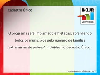 Cadastro Único




O programa será implantado em etapas, abrangendo
    todos os municípios pelo número de famílias
extremamente pobres* incluídas no Cadastro Único.




                                   * renda per capita inferior a R$ 70,00
 