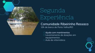 Segunda
Experiência
Comunidade Ribeirinha Ressaca
10h de barco de Porto Velho/RO
◇Ajuda com mantimentos
◇Levantamento de doações em
equipamentos
◇Aula de informática
 
