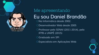Me apresentando
Eu sou Daniel Brandão
◇Na Informática desde 2002.
◇Desenvolvedor Web desde 2005
◇Professor pelo SENAI (2011-2014), pelo
IFPB e UNIPÊ (2015)
◇Graduado em SPI
◇Especialista em Aplicações Web
 