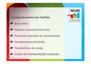 Acompanhamento das Famílias
Acompanhamento das Famílias

  Busca Ativa

  Seleção e acompanhamento;

  Protocolo específico de atendimento;

  Fortalecimento do SUAS;

  Transferência de renda;

  PLANO DE EMANCIPAÇÃO FAMILIAR.
  PLANO DE EMANCIPAÇÃO FAMILIAR
 