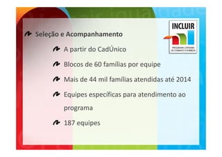 Seleção e Acompanhamento

       A partir do CadÚnico

       Blocos de 60 famílias por equipe

       Mais de 44 mil famílias atendidas até 2014
       Mais de 44 mil famílias atendidas até 2014

       Equipes específicas para atendimento ao
       Equipes específicas para atendimento ao 
       programa

       187 equipes
 