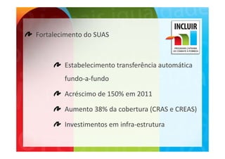 Fortalecimento do SUAS



        Estabelecimento transferência automática 
        fundo a fundo
        fundo‐a‐fundo

        Acréscimo de 150% em 2011

        Aumento 38% da cobertura (CRAS e CREAS)

        Investimentos em infra‐estrutura
 
