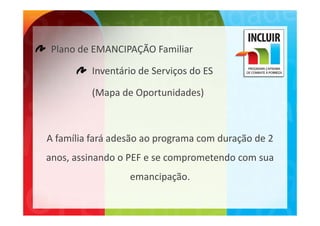 Plano de EMANCIPAÇÃO Familiar

          Inventário de Serviços do ES

          (Mapa de Oportunidades)



A família fará adesão ao programa com duração de 2
A família fará adesão ao programa com duração de 2 
anos, assinando o PEF e se comprometendo com sua 
                  emancipação.
 