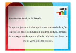 Acessos aos Serviços do Estado


Tem por objetivo articular e promover uma rede de ações 
         b             l                    d d     õ
e projetos, acesso a educação, esporte, cultura, geração 
e projetos, acesso a educação, esporte, cultura, geração
de emprego, renda e promoção da cidadania em áreas de 
             maior vulnerabilidade social. 
 
