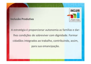 Inclusão Produtiva


A estratégia é proporcionar autonomia as famílias e dar‐
  lhes condições de sobreviver com dignidade. Formar 
 cidadãos integrados ao trabalho, contribuindo, assim, 
                para sua emancipação.
                para sua emancipação
 