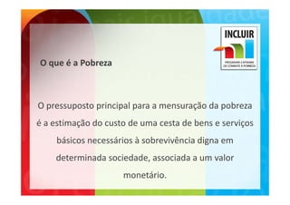 O que é a Pobreza



O pressuposto principal para a mensuração da pobreza 
O               i i l                  ã d     b
é a estimação do custo de uma cesta de bens e serviços 
é a estimação do custo de uma cesta de bens e serviços
     básicos necessários à sobrevivência digna em 
    determinada sociedade, associada a um valor 
                     monetário.  
                          ái
 