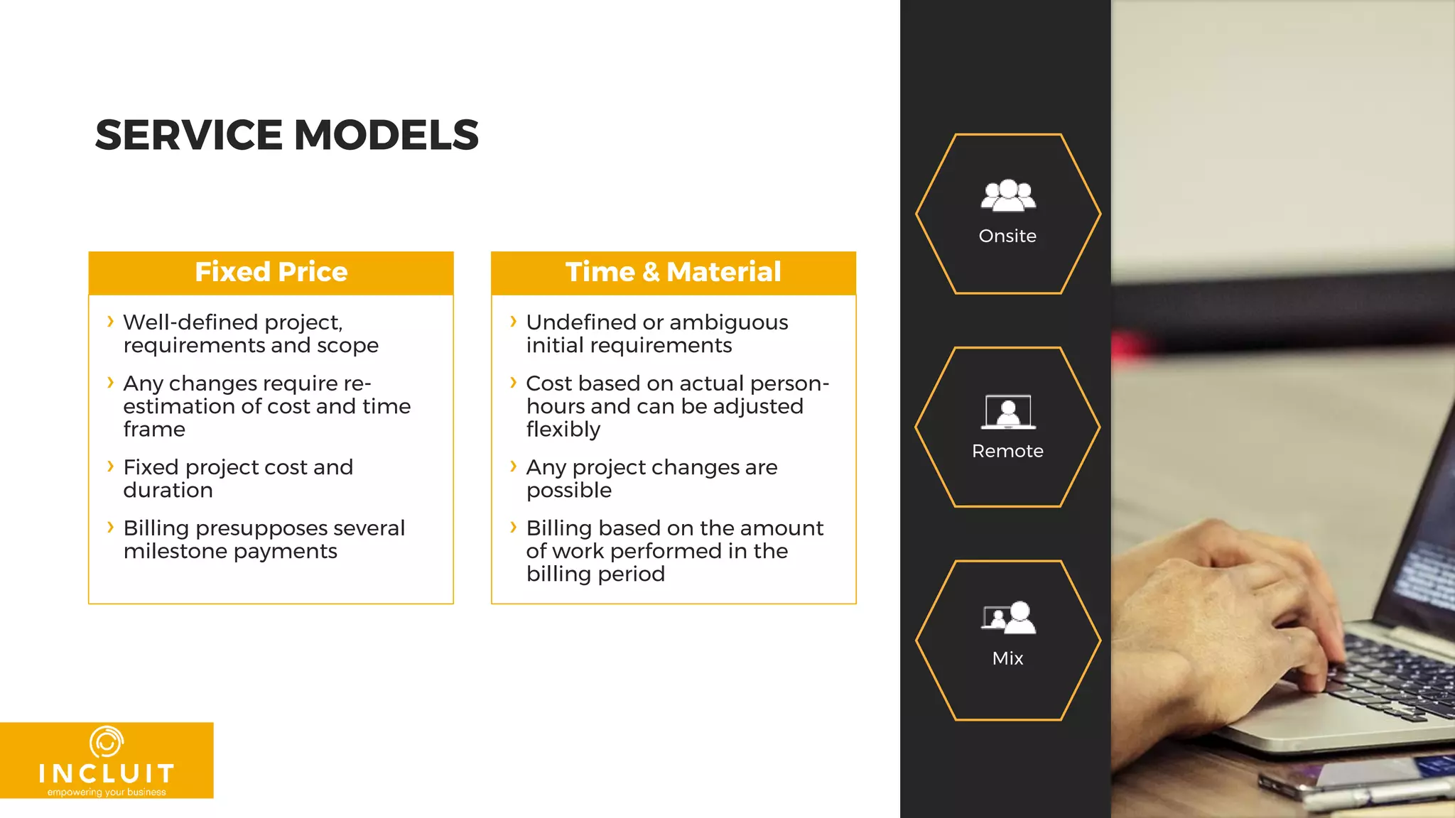 SERVICE MODELS
Fixed Price Time & Material
› Well-defined project,
requirements and scope
› Any changes require re-
estimation of cost and time
frame
› Fixed project cost and
duration
› Billing presupposes several
milestone payments
› Undefined or ambiguous
initial requirements
› Cost based on actual person-
hours and can be adjusted
flexibly
› Any project changes are
possible
› Billing based on the amount
of work performed in the
billing period
Onsite
Mix
Remote
 