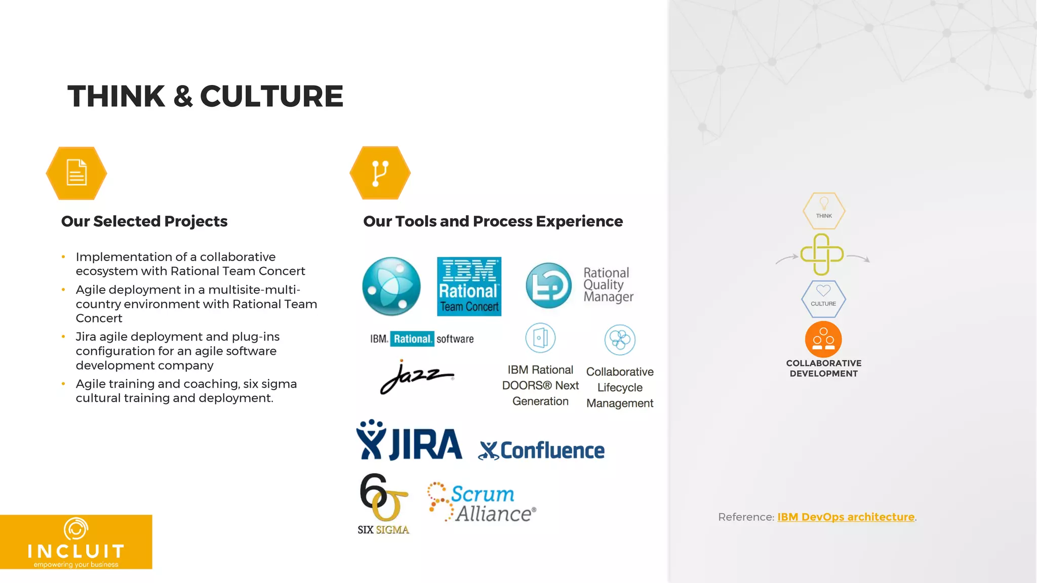THINK & CULTURE
Our Selected Projects Our Tools and Process Experience
• Implementation of a collaborative
ecosystem with Rational Team Concert
• Agile deployment in a multisite-multi-
country environment with Rational Team
Concert
• Jira agile deployment and plug-ins
configuration for an agile software
development company
• Agile training and coaching, six sigma
cultural training and deployment.
Reference: IBM DevOps architecture.
COLLABORATIVE
DEVELOPMENT
 