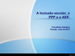 A Inclusão escolar, o
PPP e o AEE.
Faculdade Amadeus
Aracaju, maio de 2013
 