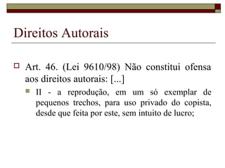 Direitos Autorais
 Art. 46. (Lei 9610/98) Não constitui ofensa
aos direitos autorais: [...]
 II - a reprodução, em um só exemplar de
pequenos trechos, para uso privado do copista,
desde que feita por este, sem intuito de lucro;
 