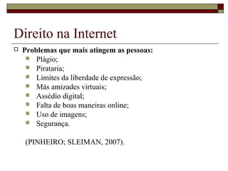 Direito na Internet
 Problemas que mais atingem as pessoas:
 Plágio;
 Pirataria;
 Limites da liberdade de expressão;
 Más amizades virtuais;
 Assédio digital;
 Falta de boas maneiras online;
 Uso de imagens;
 Segurança.
(PINHEIRO; SLEIMAN, 2007).
 