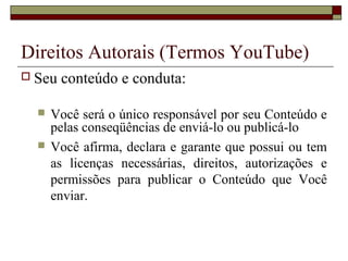  Seu conteúdo e conduta:
 Você será o único responsável por seu Conteúdo e
pelas conseqüências de enviá-lo ou publicá-lo
 Você afirma, declara e garante que possui ou tem
as licenças necessárias, direitos, autorizações e
permissões para publicar o Conteúdo que Você
enviar.
Direitos Autorais (Termos YouTube)
 