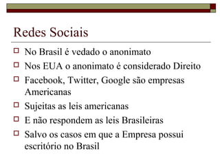  No Brasil é vedado o anonimato
 Nos EUA o anonimato é considerado Direito
 Facebook, Twitter, Google são empresas
Americanas
 Sujeitas as leis americanas
 E não respondem as leis Brasileiras
 Salvo os casos em que a Empresa possui
escritório no Brasil
Redes Sociais
 